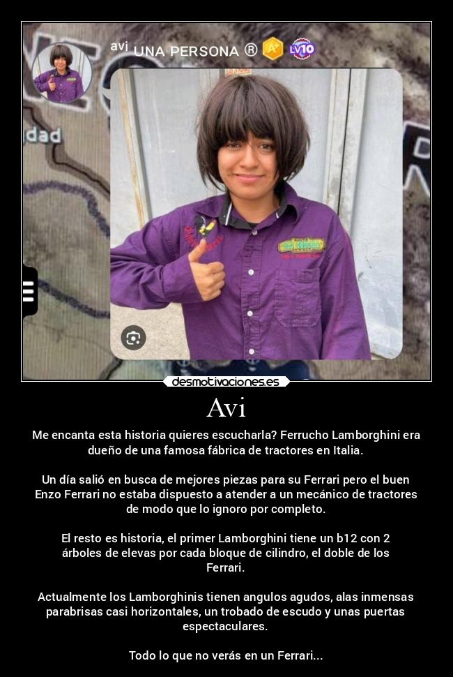 Avi - Me encanta esta historia quieres escucharla? Ferrucho Lamborghini era
dueño de una famosa fábrica de tractores en Italia.
Un día salió en busca de mejores piezas para su Ferrari pero el buen
Enzo Ferrari no estaba dispuesto a atender a un mecánico de tractores
de modo que lo ignoro por completo.
El resto es historia, el primer Lamborghini tiene un b12 con 2
árboles de elevas por cada bloque de cilindro, el doble de los
Ferrari.
Actualmente los Lamborghinis tienen angulos agudos, alas inmensas
parabrisas casi horizontales, un trobado de escudo y unas puertas
espectaculares.
Todo lo que no verás en un Ferrari...