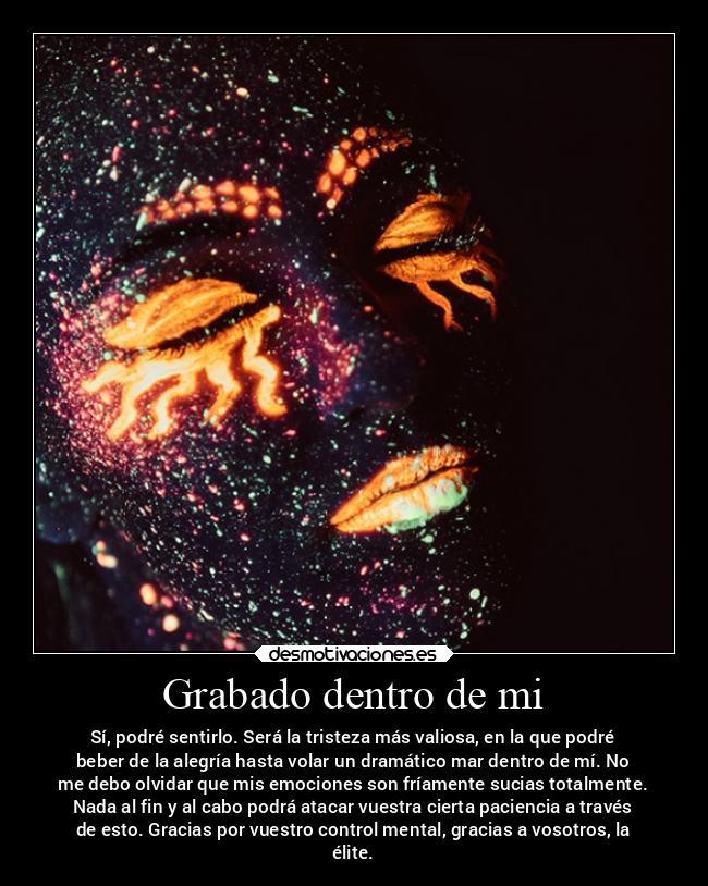 Grabado dentro de mi - Sí, podré sentirlo. Será la tristeza más valiosa, en la que podré
beber de la alegría hasta volar un dramático mar dentro de mí. No
me debo olvidar que mis emociones son fríamente sucias totalmente.
Nada al fin y al cabo podrá atacar vuestra cierta paciencia a través
de esto. Gracias por vuestro control mental, gracias a vosotros, la
élite.