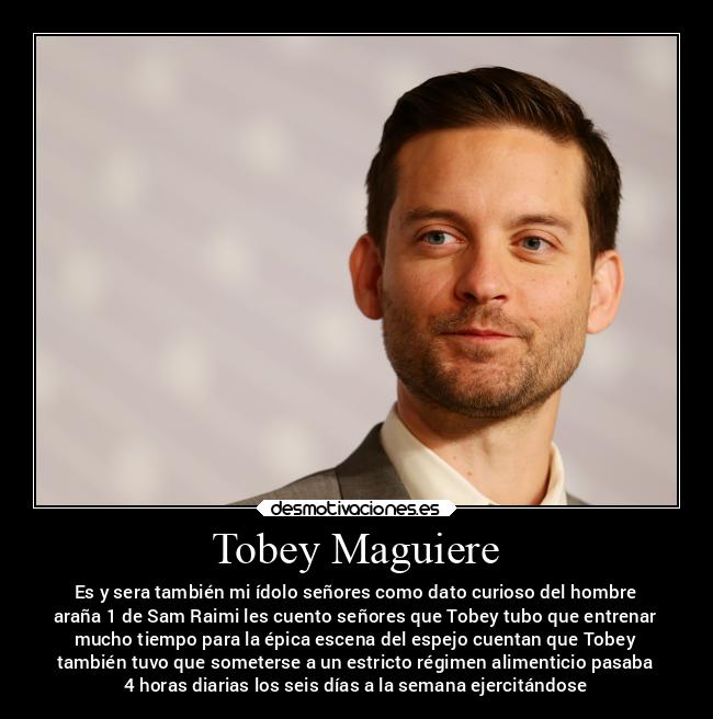 Tobey Maguiere - Es y sera también mi ídolo señores como dato curioso del hombre
araña 1 de Sam Raimi les cuento señores que Tobey tubo que entrenar
mucho tiempo para la épica escena del espejo cuentan que Tobey
también tuvo que someterse a un estricto régimen alimenticio pasaba
4 horas diarias los seis días a la semana ejercitándose