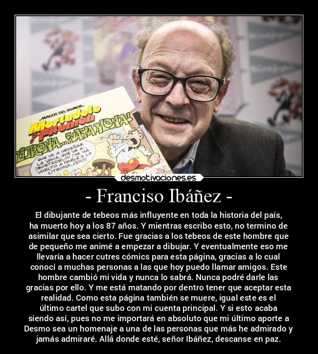 - Franciso Ibáñez - - El dibujante de tebeos más influyente en toda la historia del país,
ha muerto hoy a los 87 años. Y mientras escribo esto, no termino de
asimilar que sea cierto. Fue gracias a los tebeos de este hombre que
de pequeño me animé a empezar a dibujar. Y eventualmente eso me
llevaría a hacer cutres cómics para esta página, gracias a lo cual
conocí a muchas personas a las que hoy puedo llamar amigos. Este
hombre cambió mi vida y nunca lo sabrá. Nunca podré darle las
gracias por ello. Y me está matando por dentro tener que aceptar esta
realidad. Como esta página también se muere, igual este es el
último cartel que subo con mi cuenta principal. Y si esto acaba
siendo así, pues no me importará en absoluto que mi último aporte a
Desmo sea un homenaje a una de las personas que más he admirado y
jamás admiraré. Allá donde esté, señor Ibáñez, descanse en paz.