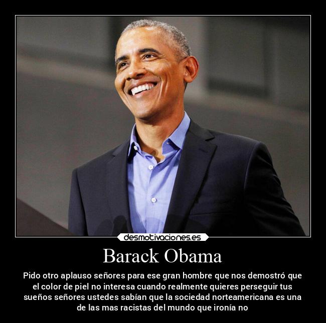 Barack Obama - Pido otro aplauso señores para ese gran hombre que nos demostró que
el color de piel no interesa cuando realmente quieres perseguir tus
sueños señores ustedes sabían que la sociedad norteamericana es una
de las mas racistas del mundo que ironía no