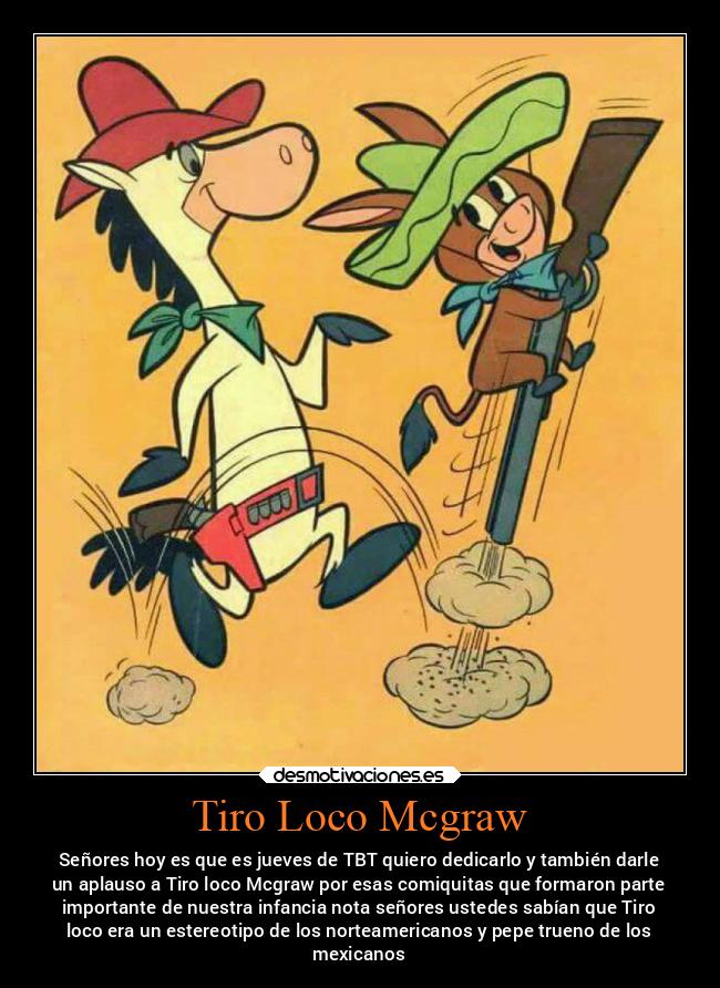 Tiro Loco Mcgraw - Señores hoy es que es jueves de TBT quiero dedicarlo y también darle
un aplauso a Tiro loco Mcgraw por esas comiquitas que formaron parte
importante de nuestra infancia nota señores ustedes sabían que Tiro
loco era un estereotipo de los norteamericanos y pepe trueno de los
mexicanos