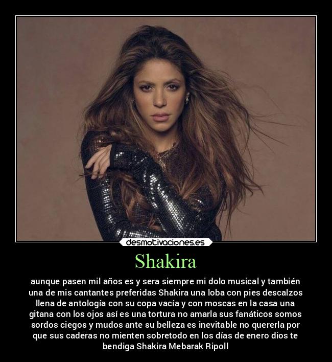 Shakira - aunque pasen mil años es y sera siempre mi dolo musical y también
una de mis cantantes preferidas Shakira una loba con pies descalzos
llena de antología con su copa vacía y con moscas en la casa una
gitana con los ojos así es una tortura no amarla sus fanáticos somos
sordos ciegos y mudos ante su belleza es inevitable no quererla por
que sus caderas no mienten sobretodo en los días de enero dios te
bendiga Shakira Mebarak Ripoll