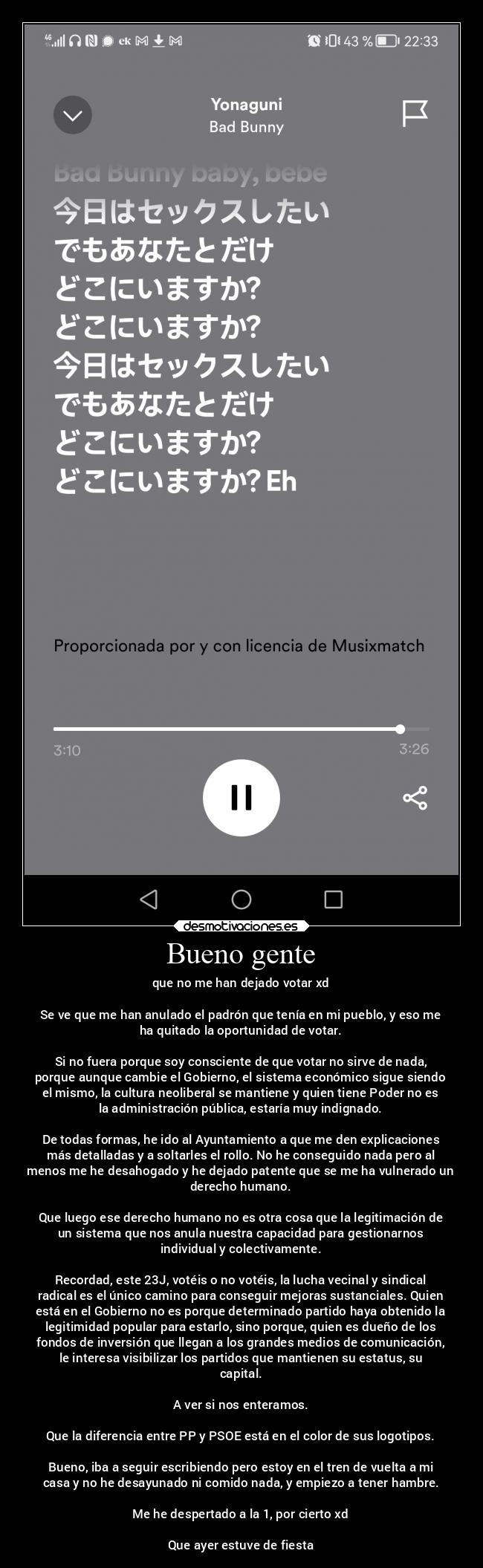 Bueno gente - que no me han dejado votar xd

Se ve que me han anulado el padrón que tenía en mi pueblo, y eso me
ha quitado la oportunidad de votar.

Si no fuera porque soy consciente de que votar no sirve de nada,
porque aunque cambie el Gobierno, el sistema económico sigue siendo
el mismo, la cultura neoliberal se mantiene y quien tiene Poder no es
la administración pública, estaría muy indignado.

De todas formas, he ido al Ayuntamiento a que me den explicaciones
más detalladas y a soltarles el rollo. No he conseguido nada pero al
menos me he desahogado y he dejado patente que se me ha vulnerado un
derecho humano.

Que luego ese derecho humano no es otra cosa que la legitimación de
un sistema que nos anula nuestra capacidad para gestionarnos
individual y colectivamente.

Recordad, este 23J, votéis o no votéis, la lucha vecinal y sindical
radical es el único camino para conseguir mejoras sustanciales. Quien
está en el Gobierno no es porque determinado partido haya obtenido la
legitimidad popular para estarlo, sino porque, quien es dueño de los
fondos de inversión que llegan a los grandes medios de comunicación,
le interesa visibilizar los partidos que mantienen su estatus, su
capital.

A ver si nos enteramos.

Que la diferencia entre PP y PSOE está en el color de sus logotipos.

Bueno, iba a seguir escribiendo pero estoy en el tren de vuelta a mi
casa y no he desayunado ni comido nada, y empiezo a tener hambre.

Me he despertado a la 1, por cierto xd

Que ayer estuve de fiesta