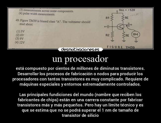 un procesador - está compuesto por cientos de millones de diminutos transistores.
Desarrollar los procesos de fabricación o nodos para producir los
procesadores con tantos transistores es muy complicado. Requiere de
máquinas especiales y entornos extremadamente controlados.
Las principales fundiciones del mundo (nombre que reciben los
fabricantes de chips) están en una carrera constante por fabricar
transistores más y más pequeños. Pero hay un límite técnico y es
que se estima que no se podrá superar el 1 nm de tamaño de
transistor de silicio