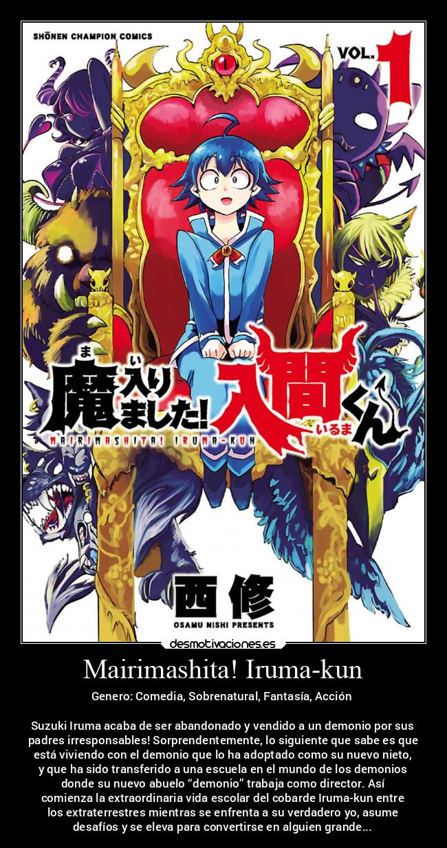 Mairimashita! Iruma-kun - Genero: Comedia, Sobrenatural, Fantasía, Acción
Suzuki Iruma acaba de ser abandonado y vendido a un demonio por sus
padres irresponsables! Sorprendentemente, lo siguiente que sabe es que
está viviendo con el demonio que lo ha adoptado como su nuevo nieto,
y que ha sido transferido a una escuela en el mundo de los demonios
donde su nuevo abuelo “demonio” trabaja como director. Así
comienza la extraordinaria vida escolar del cobarde Iruma-kun entre
los extraterrestres mientras se enfrenta a su verdadero yo, asume
desafíos y se eleva para convertirse en alguien grande...