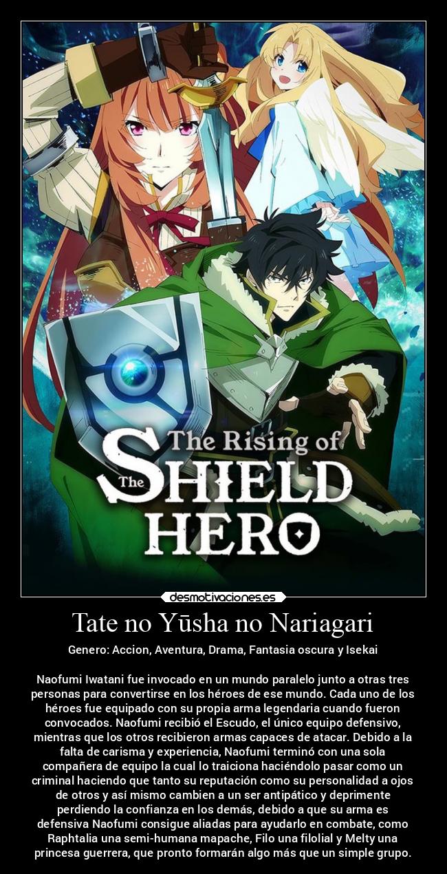 Tate no Yūsha no Nariagari - Genero: Accion, Aventura, Drama, Fantasia oscura y Isekai

Naofumi Iwatani fue invocado en un mundo paralelo junto a otras tres
personas para convertirse en los héroes de ese mundo. Cada uno de los
héroes fue equipado con su propia arma legendaria cuando fueron
convocados. Naofumi recibió el Escudo, el único equipo defensivo,
mientras que los otros recibieron armas capaces de atacar. Debido a la
falta de carisma y experiencia, Naofumi terminó con una sola
compañera de equipo la cual lo traiciona haciéndolo pasar como un
criminal haciendo que tanto su reputación como su personalidad a ojos
de otros y así mismo cambien a un ser antipático y deprimente
perdiendo la confianza en los demás, debido a que su arma es
defensiva Naofumi consigue aliadas para ayudarlo en combate, como
Raphtalia una semi-humana mapache, Filo una filolial y Melty una
princesa guerrera, que pronto formarán algo más que un simple grupo.