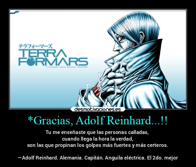 *Gracias, Adolf Reinhard...!! - Tu me enseñaste que las personas calladas, 
cuando llega la hora la verdad,
son las que propinan los golpes más fuertes y más certeros.

—Adolf Reinhard. Alemania. Capitán. Anguila eléctrica. El 2do. mejor