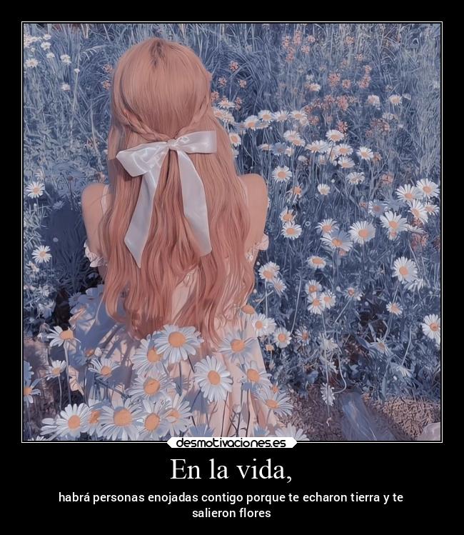 En la vida, - habrá personas enojadas contigo porque te echaron tierra y te
salieron flores