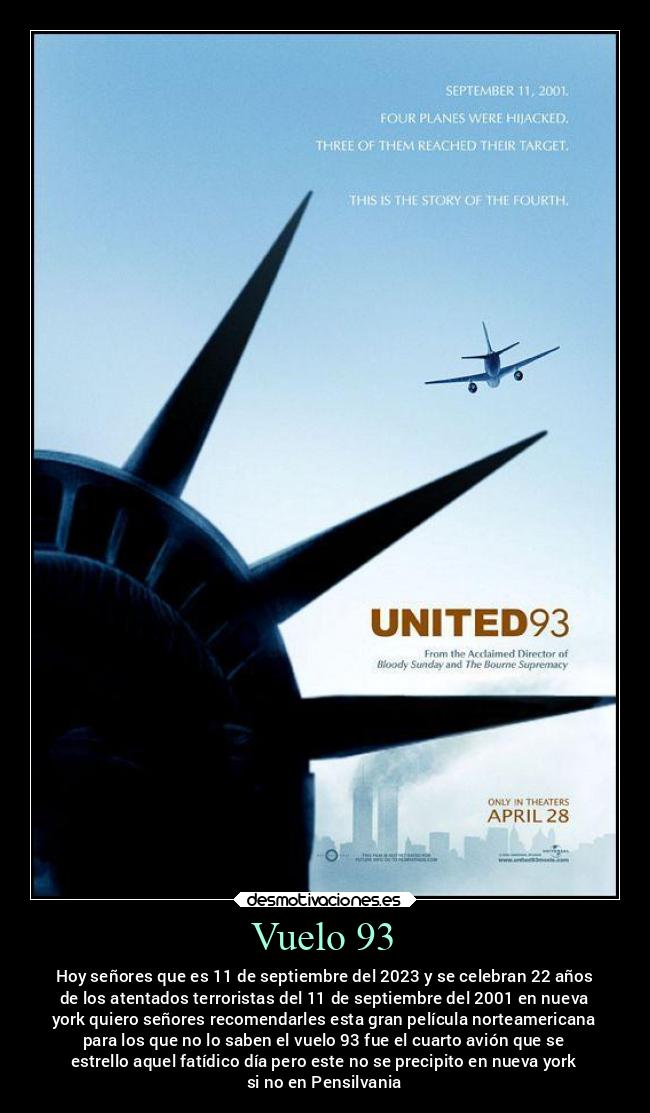Vuelo 93 - Hoy señores que es 11 de septiembre del 2023 y se celebran 22 años
de los atentados terroristas del 11 de septiembre del 2001 en nueva
york quiero señores recomendarles esta gran película norteamericana
para los que no lo saben el vuelo 93 fue el cuarto avión que se
estrello aquel fatídico día pero este no se precipito en nueva york
si no en Pensilvania