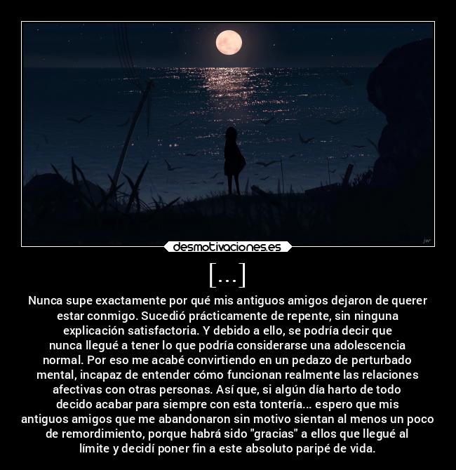 [...] - Nunca supe exactamente por qué mis antiguos amigos dejaron de querer
estar conmigo. Sucedió prácticamente de repente, sin ninguna
explicación satisfactoria. Y debido a ello, se podría decir que
nunca llegué a tener lo que podría considerarse una adolescencia
normal. Por eso me acabé convirtiendo en un pedazo de perturbado
mental, incapaz de entender cómo funcionan realmente las relaciones
afectivas con otras personas. Así que, si algún día harto de todo
decido acabar para siempre con esta tontería... espero que mis
antiguos amigos que me abandonaron sin motivo sientan al menos un poco
de remordimiento, porque habrá sido gracias a ellos que llegué al
límite y decidí poner fin a este absoluto paripé de vida.