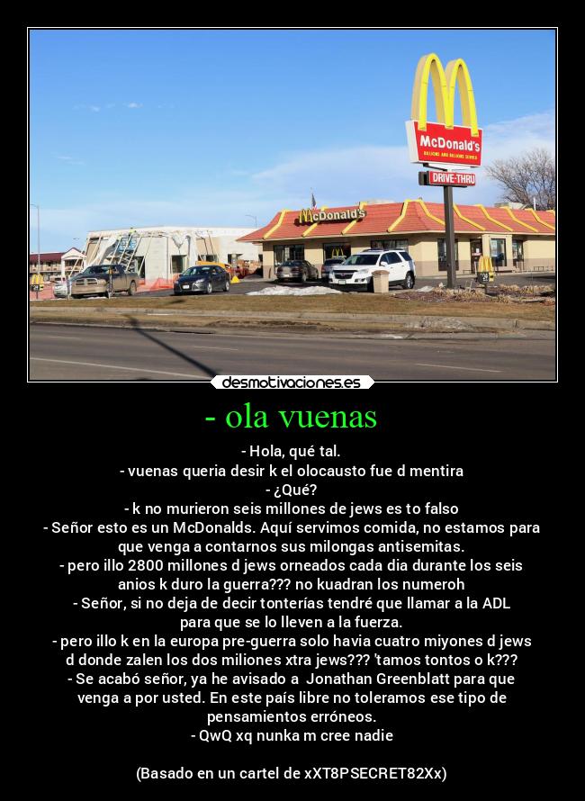 - ola vuenas - - Hola, qué tal.
- vuenas queria desir k el olocausto fue d mentira
- ¿Qué?
- k no murieron seis millones de jews es to falso
- Señor esto es un McDonalds. Aquí servimos comida, no estamos para
que venga a contarnos sus milongas antisemitas.
- pero illo 2800 millones d jews orneados cada dia durante los seis
anios k duro la guerra??? no kuadran los numeroh
- Señor, si no deja de decir tonterías tendré que llamar a la ADL
para que se lo lleven a la fuerza.
- pero illo k en la europa pre-guerra solo havia cuatro miyones d jews
d donde zalen los dos miliones xtra jews??? tamos tontos o k???
- Se acabó señor, ya he avisado a  Jonathan Greenblatt para que
venga a por usted. En este país libre no toleramos ese tipo de
pensamientos erróneos.
- QwQ xq nunka m cree nadie

(Basado en un cartel de xXT8PSECRET82Xx)