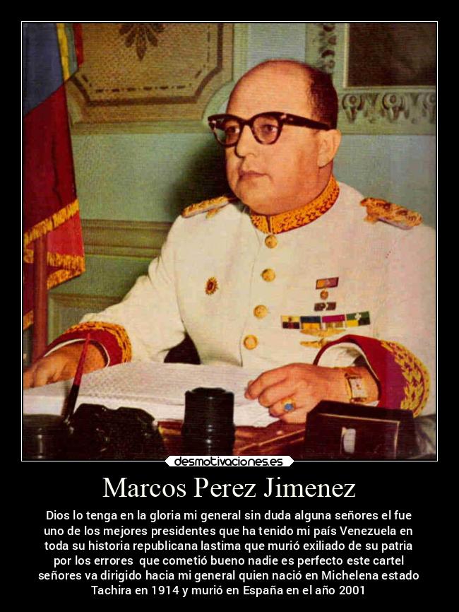 Marcos Perez Jimenez - Dios lo tenga en la gloria mi general sin duda alguna señores el fue
uno de los mejores presidentes que ha tenido mi país Venezuela en
toda su historia republicana lastima que murió exiliado de su patria
por los errores  que cometió bueno nadie es perfecto este cartel
señores va dirigido hacia mi general quien nació en Michelena estado
Tachira en 1914 y murió en España en el año 2001
