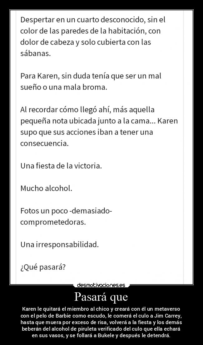 Pasará que - Karen le quitará el miembro al chico y creará con él un metaverso
con el pelo de Barbie como escudo, le comerá el culo a Jim Carrey,
hasta que muera por exceso de risa, volverá a la fiesta y los demás
beberán del alcohol de piruleta verificado del culo que ella echará
en sus vasos, y se follará a Bukele y después le detendrá.