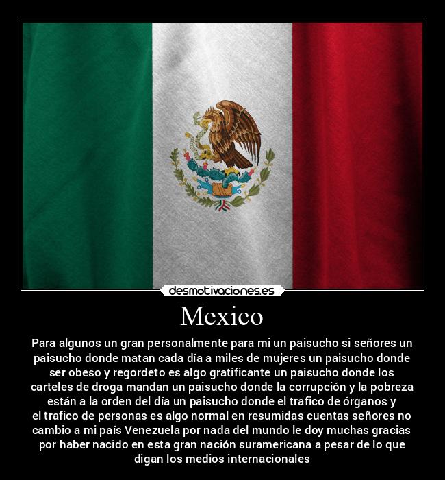 Mexico - Para algunos un gran personalmente para mi un paisucho si señores un
paisucho donde matan cada día a miles de mujeres un paisucho donde
ser obeso y regordeto es algo gratificante un paisucho donde los
carteles de droga mandan un paisucho donde la corrupción y la pobreza
están a la orden del día un paisucho donde el trafico de órganos y
el trafico de personas es algo normal en resumidas cuentas señores no
cambio a mi país Venezuela por nada del mundo le doy muchas gracias
por haber nacido en esta gran nación suramericana a pesar de lo que
digan los medios internacionales
