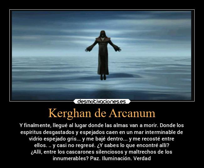 Kerghan de Arcanum - Y finalmente, llegué al lugar donde las almas van a morir. Donde los
espíritus desgastados y espejados caen en un mar interminable de
vidrio espejado gris... y me bajé dentro... y me recosté entre
ellos. .. y casi no regresé. ¿Y sabes lo que encontré allí?
¿Allí, entre los cascarones silenciosos y maltrechos de los
innumerables? Paz. Iluminación. Verdad