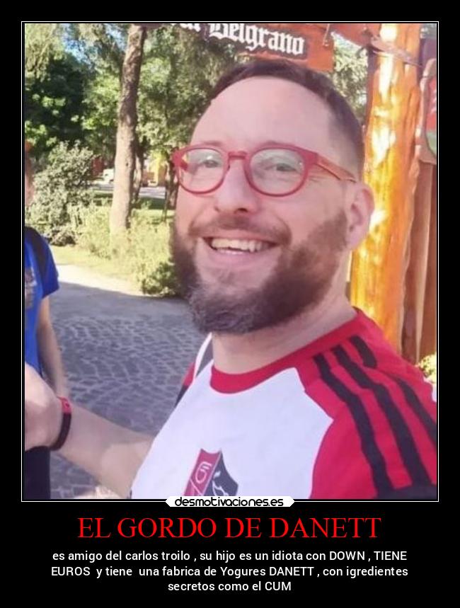 EL GORDO DE DANETT - es amigo del carlos troilo , su hijo es un idiota con DOWN , TIENE
EUROS y tiene una fabrica de Yogures DANETT , con igredientes
secretos como el CUM