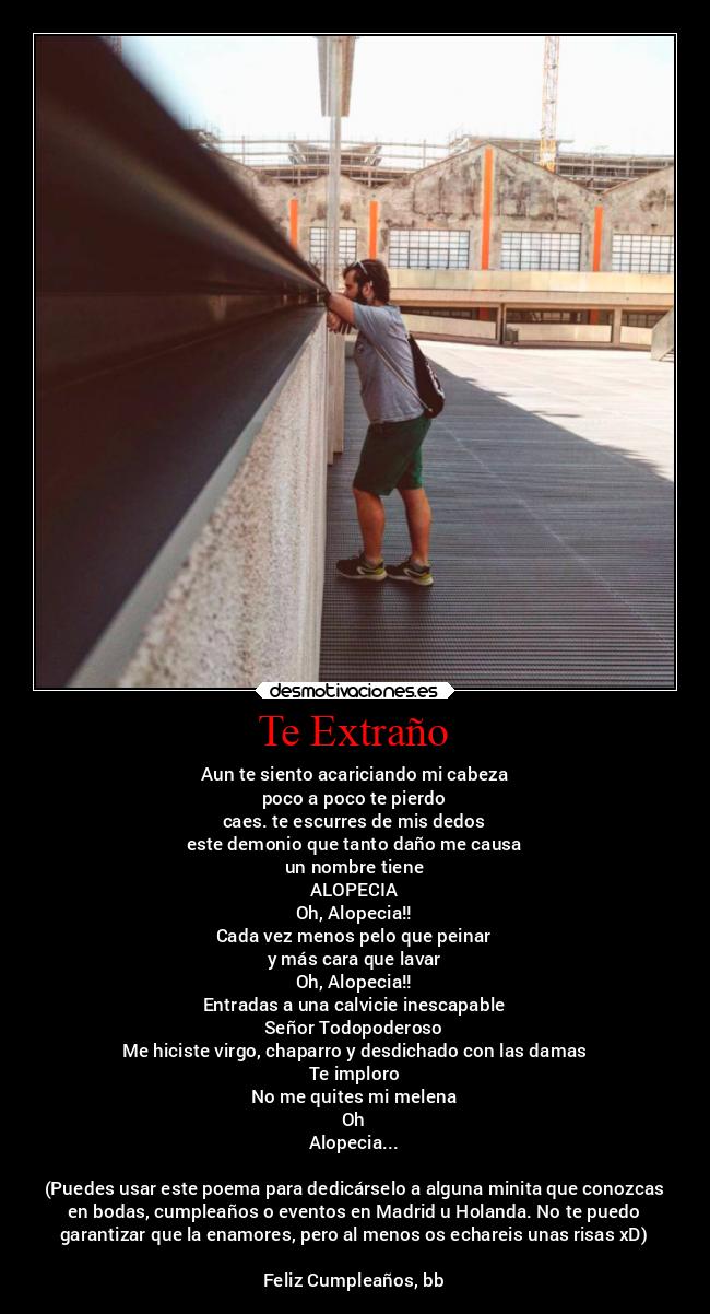 Te Extraño - Aun te siento acariciando mi cabeza
poco a poco te pierdo
caes. te escurres de mis dedos
este demonio que tanto daño me causa
un nombre tiene
ALOPECIA
Oh, Alopecia!!
Cada vez menos pelo que peinar
y más cara que lavar
Oh, Alopecia!!
Entradas a una calvicie inescapable
Señor Todopoderoso
Me hiciste virgo, chaparro y desdichado con las damas
Te imploro
No me quites mi melena
Oh
Alopecia...
(Puedes usar este poema para dedicárselo a alguna minita que conozcas
en bodas, cumpleaños o eventos en Madrid u Holanda. No te puedo
garantizar que la enamores, pero al menos os echareis unas risas xD)
Feliz Cumpleaños, bb