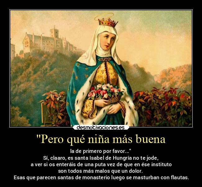 Pero qué niña más buena - la de primero por favor...
Sí, claaro, es santa Isabel de Hungría no te jode,
 a ver si os enteráis de una puta vez de que en ése instituto
son todos más malos que un dolor.
 Esas que parecen santas de monasterio luego se masturban con flautas.