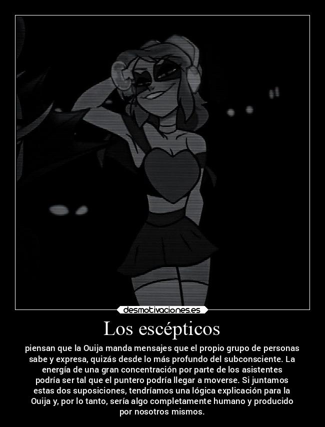 Los escépticos - piensan que la Ouija manda mensajes que el propio grupo de personas
sabe y expresa, quizás desde lo más profundo del subconsciente. La
energía de una gran concentración por parte de los asistentes
podría ser tal que el puntero podría llegar a moverse. Si juntamos
estas dos suposiciones, tendríamos una lógica explicación para la
Ouija y, por lo tanto, sería algo completamente humano y producido
por nosotros mismos.