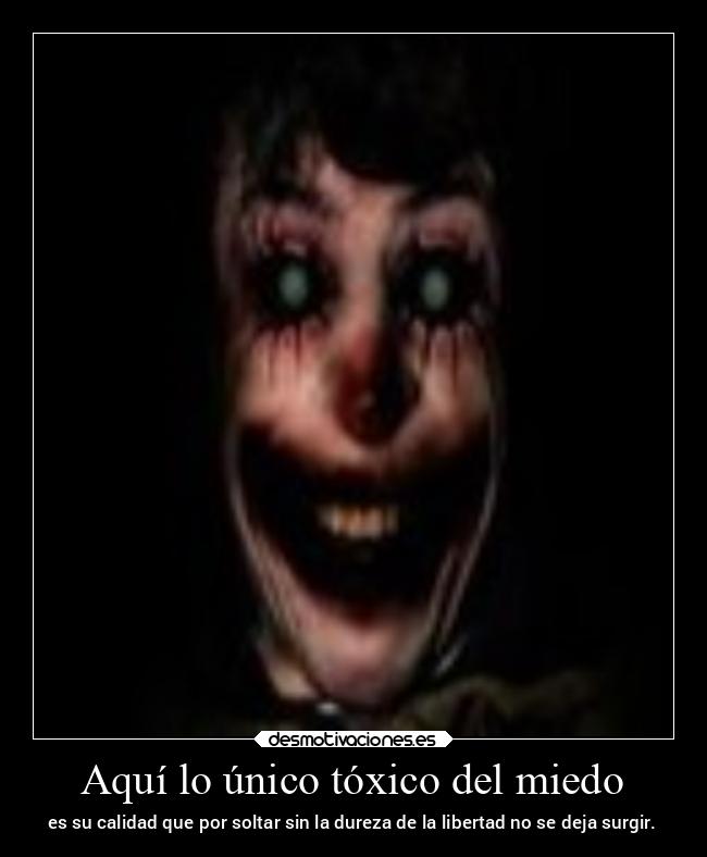 Aquí lo único tóxico del miedo - es su calidad que por soltar sin la dureza de la libertad no se deja surgir.