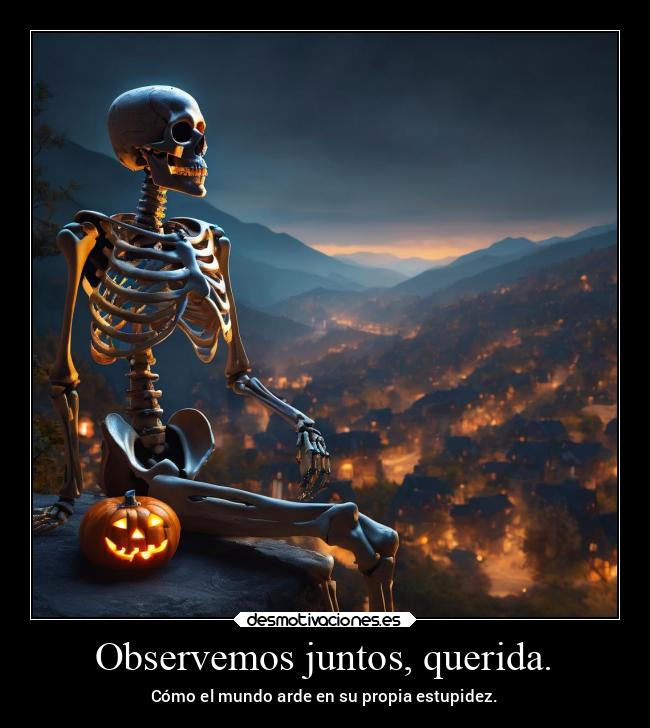 Observemos juntos, querida. - Cómo el mundo arde en su propia estupidez.