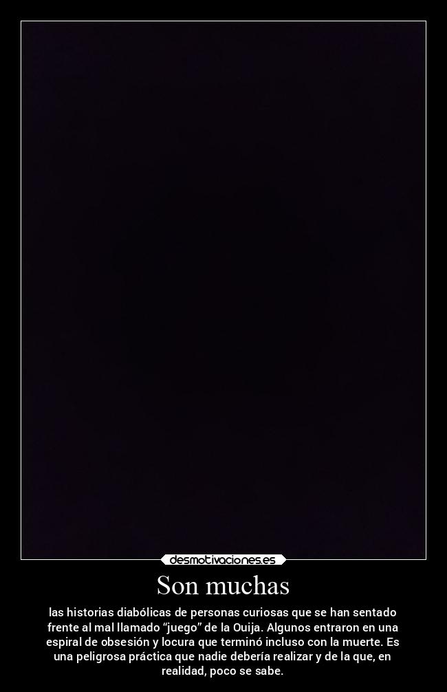 Son muchas - las historias diabólicas de personas curiosas que se han sentado
frente al mal llamado “juego” de la Ouija. Algunos entraron en una
espiral de obsesión y locura que terminó incluso con la muerte. Es
una peligrosa práctica que nadie debería realizar y de la que, en
realidad, poco se sabe.