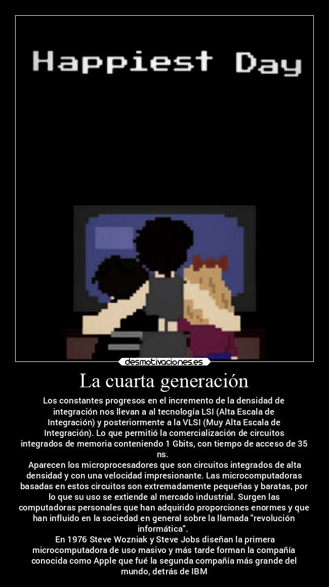 La cuarta generación - Los constantes progresos en el incremento de la densidad de
integración nos llevan a al tecnología LSI (Alta Escala de
Integración) y posteriormente a la VLSI (Muy Alta Escala de
Integración). Lo que permitió la comercialización de circuitos
integrados de memoria conteniendo 1 Gbits, con tiempo de acceso de 35
ns.
Aparecen los microprocesadores que son circuitos integrados de alta
densidad y con una velocidad impresionante. Las microcomputadoras
basadas en estos circuitos son extremadamente pequeñas y baratas, por
lo que su uso se extiende al mercado industrial. Surgen las
computadoras personales que han adquirido proporciones enormes y que
han influido en la sociedad en general sobre la llamada revolución
informática.
En 1976 Steve Wozniak y Steve Jobs diseñan la primera
microcomputadora de uso masivo y más tarde forman la compañía
conocida como Apple que fué la segunda compañía más grande del
mundo, detrás de IBM